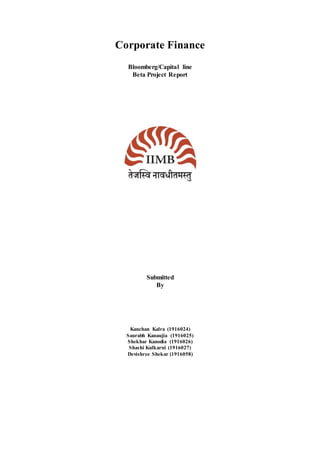Corporate Finance
Bloomberg/Capital line
Beta Project Report
Submitted
By
Kanchan Kalra (1916024)
Saurabh Kanaujia (1916025)
Shekhar Kanodia (1916026)
Shashi Kulkarni (1916027)
Devishree Shekar (1916058)
 