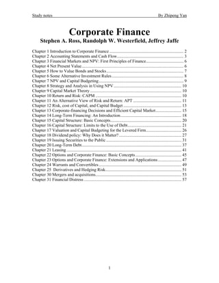 Study notes                                                                                              By Zhipeng Yan



                              Corporate Finance
      Stephen A. Ross, Randolph W. Westerfield, Jeffrey Jaffe
Chapter 1 Introduction to Corporate Finance ..................................................................... 2
Chapter 2 Accounting Statements and Cash Flow.............................................................. 3
Chapter 3 Financial Markets and NPV: First Principles of Finance................................... 6
Chapter 4 Net Present Value............................................................................................... 6
Chapter 5 How to Value Bonds and Stocks........................................................................ 7
Chapter 6 Some Alternative Investment Rules................................................................... 8
Chapter 7 NPV and Capital Budgeting............................................................................... 9
Chapter 8 Strategy and Analysis in Using NPV ............................................................... 10
Chapter 9 Capital Market Theory ..................................................................................... 10
Chapter 10 Return and Risk: CAPM ................................................................................ 10
Chapter 11 An Alternative View of Risk and Return: APT ............................................. 11
Chapter 12 Risk, cost of Capital, and Capital Budget ...................................................... 13
Chapter 13 Corporate-financing Decisions and Efficient Capital Market........................ 15
Chapter 14 Long-Term Financing: An Introduction......................................................... 18
Chapter 15 Capital Structure: Basic Concepts.................................................................. 20
Chapter 16 Capital Structure: Limits to the Use of Debt.................................................. 21
Chapter 17 Valuation and Capital Budgeting for the Levered Firm................................. 26
Chapter 18 Dividend policy: Why Does it Matter? .......................................................... 27
Chapter 19 Issuing Securities to the Public ...................................................................... 31
Chapter 20 Long-Term Debt............................................................................................. 37
Chapter 21 Leasing ........................................................................................................... 41
Chapter 22 Options and Corporate Finance: Basic Concepts........................................... 45
Chapter 23 Options and Corporate Finance: Extensions and Applications...................... 47
Chapter 24 Warrants and Convertibles ............................................................................. 49
Chapter 25 Derivatives and Hedging Risk....................................................................... 51
Chapter 30 Mergers and acquisitions................................................................................ 53
Chapter 31 Financial Distress ........................................................................................... 57




                                                               1
 