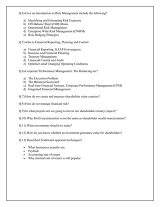 Q.4) Give an introduction to Risk Management include the following?
a) Identifying and Estimating Risk Exposure
b) Off-Balance Sheet (OBS) Risks
c) Operational Risk Management
d) Enterprise Wide Risk Management (EWRM)
e) Risk Hedging Strategies
Q.5) what is Financial Reporting, Planning and Control
a) Financial Reporting: GAAP Convergence
b) Business and Financial Planning
c) Treasury Management
d) Financial Control and Audit
e) Optimize amid Changing Operating Conditions
Q.6) Corporate Performance Management: The Balancing act?
a) The Execution Problem
b) The Balanced Scorecard
c) Real-time Financial Systems: Corporate Performance Management (CPM)
d) Integrated Financial Management
Q.7) How do we create and measure shareholder value creation?
Q.8) How do we manage financial risk?
Q.9) In what projects are we going to invest our shareholders money (capex)?
Q.10) Why Profit maximization is not the same as shareholder wealth maximization?
Q.11) What investments should we make?
Q.12) How do you know whether an investment generates value for shareholders?
Q.13) Described Traditional appraisal techniques?
• What businesses actually use
• Payback
• Accounting rate of return
• Why internal rate of return is still popular
 