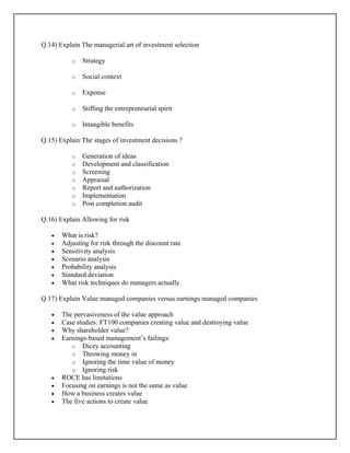 Q.14) Explain The managerial art of investment selection
o Strategy
o Social context
o Expense
o Stifling the entrepreneurial spirit
o Intangible benefits
Q.15) Explain The stages of investment decisions ?
o Generation of ideas
o Development and classification
o Screening
o Appraisal
o Report and authorization
o Implementation
o Post completion audit
Q.16) Explain Allowing for risk
• What is risk?
• Adjusting for risk through the discount rate
• Sensitivity analysis
• Scenario analysis
• Probability analysis
• Standard deviation
• What risk techniques do managers actually
Q.17) Explain Value managed companies versus earnings managed companies
• The pervasiveness of the value approach
• Case studies: FT100 companies creating value and destroying value
• Why shareholder value?
• Earnings-based management’s failings:
o Dicey accounting
o Throwing money in
o Ignoring the time value of money
o Ignoring risk
• ROCE has limitations
• Focusing on earnings is not the same as value
• How a business creates value
• The five actions to create value
 