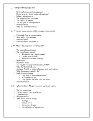 Q.18 ) Explain Strategic position
• Strategic business unit management
• Do we have any strong business franchises?
• Industry attractiveness
• The strength of our resources
• The TRRACK system
• The life cycle of value potential
• Strategic choice
• What use is the head office?
Q.19) Explain Value creation within strategic business units
• Using cash flow to measure value
• Shareholder value analysis
• Economic profit
• Economic value added (EVA)
Q.20) What is the companies cost of capital?
• The required rate of return
• The cost of equity capital
o The capital asset pricing model
o Gordon growth model
o The cost of retained earnings
• Debt capital
• Preference shares
• The weighted average cost of capital, WACC
• What the WACC tells you
• Applying WACC to strategic business units and projects
• What do managers actually do?
• Implementation issues
o How large is the equity premium?
o Which risk free rate?
o How reliable are the CAPM and beta?
• Fundamental beta
Q.21) explain the below Mergers: impulse, regret and success
• The merger decision
• You say merger, I say acquisition
• Types of merger
• Merger statistics
• What drives firms to merge?
o Synergy
o Market power
o Economies of scale
o Internalisation of transactions
 