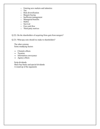 o Entering new markets and industries
o Tax
o Risk diversification
o Bargain buying
o Inefficient management
o Managerial benefits
o Hubris
o Survival
o Free cash flow
o Third party motives
Q.22) Do the shareholders of acquiring firms gain from mergers?
Q.23) What pay-outs should we make to shareholders?
The other extreme
Some muddying factors
• Clientele effects
• Taxation
• Information conveyance
• Agency effects
Scrip dividends
Share buy-backs and special dividends
A round up of the arguments
 