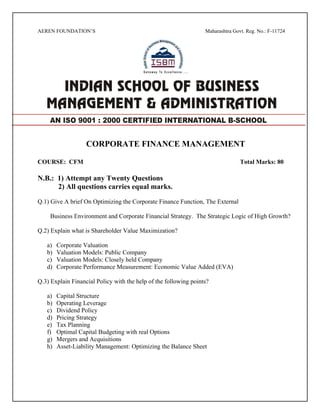AEREN FOUNDATION’S Maharashtra Govt. Reg. No.: F-11724
CORPORATE FINANCE MANAGEMENT
COURSE: CFM Total Marks: 80
N.B.: 1) Attempt any Twenty Questions
2) All questions carries equal marks.
Q.1) Give A brief On Optimizing the Corporate Finance Function, The External
Business Environment and Corporate Financial Strategy. The Strategic Logic of High Growth?
Q.2) Explain what is Shareholder Value Maximization?
a) Corporate Valuation
b) Valuation Models: Public Company
c) Valuation Models: Closely held Company
d) Corporate Performance Measurement: Economic Value Added (EVA)
Q.3) Explain Financial Policy with the help of the following points?
a) Capital Structure
b) Operating Leverage
c) Dividend Policy
d) Pricing Strategy
e) Tax Planning
f) Optimal Capital Budgeting with real Options
g) Mergers and Acquisitions
h) Asset-Liability Management: Optimizing the Balance Sheet
AN ISO 9001 : 2000 CERTIFIED INTERNATIONAL B-SCHOOL
 