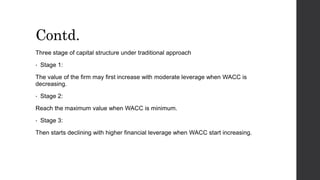 Contd.
Three stage of capital structure under traditional approach
• Stage 1:
The value of the firm may first increase with moderate leverage when WACC is
decreasing.
• Stage 2:
Reach the maximum value when WACC is minimum.
• Stage 3:
Then starts declining with higher financial leverage when WACC start increasing.
 