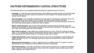 FACTORS DETERMINING CAPITAL STRUCTURE
The following factors are considered while deciding the capital structure of the firm.
• Leverage :It is the basic and important factor, which affect the capital structure. It uses the fixed
cost financing such as debt, equity and preference share capital. It is closely related to the
overall cost of capital.
• Cost of Capital :Cost of capital constitutes the major part for deciding the capital structure of a
firm. Normally long- term finance such as equity and debt consist of fixed cost while
mobilization. When the cost of capital increases, value of the firm will also decrease. Hence the
firm must take careful steps to reduce the cost of capital.
• Nature of the business: Use of fixed interest/dividend bearing finance depends upon the
nature of the business. If the business consists of long period of operation, it will apply for equity
than debt, and it will reduce the cost of capital.
• Size of the company: It also affects the capital structure of a firm. If the firm belongs to large
scale, it can manage the financial requirements with the help of internal sources. But if it is small
size, they will go for external finance. It consists of high cost of capital.
• Legal requirements: Legal requirements are also one of the considerations while dividing the
capital structure of a firm. For example, banking companies are restricted to raise funds from
some sources.
• Requirement of investors: In order to collect funds from different type of investors, it will be
appropriate for the companies to issue different sources of securities.
• Government policy : Promoter contribution is fixed by the company Act. It restricts to mobilize
large, long term funds from external sources. Hence the company must consider government
policy regarding the capital structure.
 