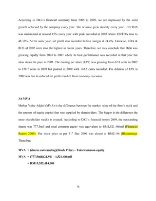 14
According to DiGi’s financial summary from 2005 to 2009, we are impressed by the solid
growth achieved by the company every year. The revenue grew steadily every year.. EBITDA
was maintained at around 45% every year with peak recorded at 2007 where EBITDA rose to
48.36%. At the same year, net profit also recorded its best margin at 24.4%. Likewise, ROA &
ROE of 2007 were also the highest in recent years. Therefore, we may conclude that DiGi was
growing rapidly from 2004 to 2007 where its best performance was recorded in that year but
slow down the pace in 2008. The earning per share (EPS) was growing from 62.8 cents in 2005
to 128.7 cents in 2009 but peaked in 2008 with 148.5 cents recorded. The dilution of EPS in
2009 was due to reduced net profit resulted from economy recession.
3.6 MVA
Market Value Added (MVA) is the difference between the market value of the firm’s stock and
the amount of equity capital that was supplied by shareholders. The bigger is the difference the
more shareholder wealth is created. According to DiGi’s financial report 2009, the outstanding
shares was 777.5mil and total common equity was equivalent to RM1,521.486mil (Financial
Report 2009). The stock price as per 31st
Dec 2009 was closed at RM21.96 (Bloomberg).
Therefore;
MVA = (shares outstanding)(Stock Price) – Total common equity
MVA = (777.5mil)(21.96) – 1,521.486mil
= RM15,552,414,000
 