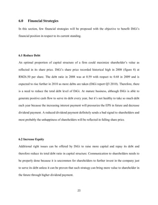 23
6.0 Financial Strategies
In this section, few financial strategies will be proposed with the objective to benefit DiGi’s
financial position in respect to its current standing.
6.1 Reduce Debt
An optimal proportion of capital structure of a firm could maximize shareholder’s value as
reflected in its share price. DiGi’s share price recorded historical high in 2008 (figure 8) at
RM26.50 per share. The debt ratio in 2008 was at 0.59 with respect to 0.68 in 2009 and is
expected to rise further in 2010 as more debts are taken (DiGi report Q3 2010). Therefore, there
is a need to reduce the total debt level of DiGi. At mature business, although DiGi is able to
generate positive cash flow to serve its debt every year, but it’s not healthy to take so much debt
each year because the increasing interest payment will pressurize the EPS in future and decrease
dividend payment. A reduced dividend payment definitely sends a bad signal to shareholders and
most probably the unhappiness of shareholders will be reflected in falling share price.
6.2 Increase Equity
Additional right issues can be offered by DiGi to raise more capital and repay its debt and
therefore reduce its total debt ratio in capital structure. Communication to shareholders needs to
be properly done because it is uncommon for shareholders to further invest in the company just
to serve its debt unless it can be proven that such strategy can bring more value to shareholder in
the future through higher dividend payment.
 