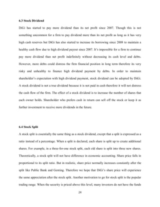 24
6.3 Stock Dividend
DiGi has started to pay more dividend than its net profit since 2007. Though this is not
something uncommon for a firm to pay dividend more than its net profit as long as it has very
high cash reserves but DiGi has also started to increase its borrowing since 2008 to maintain a
healthy cash flow due to high dividend payout since 2007. It’s impossible for a firm to continue
pay more dividend than net profit indefinitely without decreasing its cash level and debts.
However, more debts could distress the firm financial position in long term therefore its very
risky and unhealthy to finance high dividend payment by debts. In order to maintain
shareholder’s expectation with high dividend payment, stock dividend can be adopted by DiGi.
A stock dividend is not a true dividend because it is not paid in cash therefore it will not distress
the cash flow of the firm. The effect of a stock dividend is to increase the number of shares that
each owner holds. Shareholder who prefers cash in return can sell off the stock or keep it as
further investment to receive more dividends in the future.
6.4 Stock Split
A stock split is essentially the same thing as a stock dividend, except that a split is expressed as a
ratio instead of a percentage. When a split is declared, each share is split up to create additional
shares. For example, in a three-for-one stock split, each old share is split into three new shares.
Theoretically, a stock split will not have difference in economic accounting. Share price falls in
proportional to its split ratio. But in realistic, share price normally increases constantly after the
split like Public Bank and Genting. Therefore we hope that DiGi’s share price will experience
the same appreciation after the stock split. Another motivation to go for stock split is the popular
trading range. When the security is priced above this level, many investors do not have the funds
 