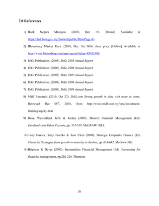 26
7.0 References
1) Bank Negara Malaysia. (2010, Dec 16) [Online] Available at
https://fast.bnm.gov.my/fastweb/public/MainPage.do
2) Bloomberg Market Data. (2010, Dec 16) DiGi share price [Online] Available at
http://www.bloomberg.com/apps/quote?ticker=DIGI:MK
3) DiGi Publication. (2005). DiGi 2005 Annual Report
4) DiGi Publication. (2006). DiGi 2006 Annual Report
5) DiGi Publication. (2007). DiGi 2007 Annual Report
6) DiGi Publication. (2008). DiGi 2008 Annual Report
7) DiGi Publication. (2009). DiGi 2009 Annual Report
8) Midf Research. (2010, Oct 27). DiGi.com Strong growth in data with more to come.
Retrieved Dec 08th
, 2010, from http://www.midf.com.my/cms/investment-
banking/equity-beat
9) Ross, Westerfield, Jaffe & Jordan (2009). Modern Financial Management (Ed.)
Dividends and Other Payouts, pp. 537-539. McGRAW HILL
10) Tony Davies, Tony Boczko & Jean Chen (2008). Strategic Corporate Finance (Ed)
Financial Strategies from growth to maturity to decline, pp. 618-642. McGraw-Hill.
11) Brigham & Daves (2005). Intermediate Financial Management (Ed) Accounting for
financial management, pp.202-210. Thomson
 