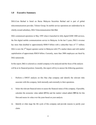 4
1.0 Executive Summary
DiGi.Com Berhad is listed on Bursa Malaysia Securities Berhad and is part of global
telecommunications provider, Telenor Group. Its mobile service operations are undertaken by its
wholly-owned subsidiary, DiGi Telecommunication Sdn Bhd.
DiGi commenced operations in May 1995 when it launched its fully digital GSM 1800 services,
the first digital mobile communications service in Malaysia. In the last 5 years, DiGi’s revenue
has more than doubled to approximately RM4.9 billion with a subscriber base of 7.7 million.
DiGi is now the 3rd
largest operator carrier in Malaysia with 27% market shares and with market
capitalization of approximate RM18 billion. Currently, more than 3000 employees are hired by
DiGi nationwide.
In this report, DiGi is selected as a model company to be analyzed and the focus of the analysis
will be at its financial position. Generally, this report will try to answer the following questions:
i. Perform a SWOT analysis on this blue chip company and identify the relevant risks
associate with this company, both internally and externally to their operations.
ii. Select the relevant financial ratios to assess the financial status of this company. If possible,
calculate the economic value added (EVA) and the market valued added (MVA) for this
firm and assess its value over the years based on your analysis.
iii. Identify at what stage the life cycle of this company and provide reasons to justify your
claim.
 