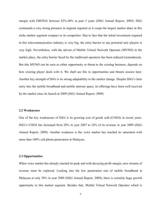 7
margin with EBITDA between 43%-48% in past 5 years (DiGi Annual Report, 2009). DiGi
commands a very strong presence in migrant segment as it coups the largest market share in this
niche market segment compare to its competitor. Due to fact that the initial investment required
in this telecommunication industry is very big, the entry barrier to any potential new players is
very high. Nevertheless, with the advent of Mobile Virtual Network Operator (MVNO) in the
market place, the entry barrier faced by the traditional operators has been reduced tremendously.
But this MVNO can be seen as either opportunity or threat to the existing business, depends on
how existing player deals with it. We shall see this in opportunities and threats session later.
Another key strength of DiGi is its strong adaptability to the market change. Despite DiGi’s later
entry into the mobile broadband and mobile internet space, its offerings have been well received
by the market since its launch in 2009 (DiGi Annual Report, 2009)
2.2 Weaknesses
One of the key weaknesses of DiGi is its growing cost of goods sold (COGS) in recent years.
DiGi’s COGS has increased from 20% in year 2007 to 24% of its revenue in year 2009 (DiGi
Annual Report, 2009). Another weakness is the voice market has reached its saturation with
more than 100% cell phone penetration in Malaysia.
2.3 Opportunities
When voice market has already reached its peak and with decaying profit margin, new streams of
revenue must be explored. Looking into the low penetration rate of mobile broadband in
Malaysia at only 30% in year 2009 (DiGi Annual Report, 2009), there is certainly huge growth
opportunity in this market segment. Besides that, Mobile Virtual Network Operator which is
 