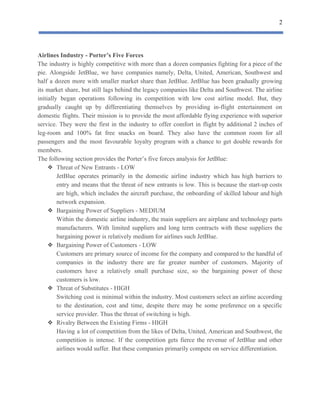2
 
Airlines​ ​Industry​ ​-​ ​Porter’s​ ​Five​ ​Forces
The industry is highly competitive with more than a dozen companies fighting for a piece of the
pie. Alongside JetBlue, we have companies namely, Delta, United, American, Southwest and
half a dozen more with smaller market share than JetBlue. JetBlue has been gradually growing
its market share, but still lags behind the legacy companies like Delta and Southwest. The airline
initially began operations following its competition with low cost airline model. But, they
gradually caught up by differentiating themselves by providing in-flight entertainment on
domestic flights. Their mission is to provide the most affordable flying experience with superior
service. They were the first in the industry to offer comfort in flight by additional 2 inches of
leg-room and 100% fat free snacks on board. They also have the common room for all
passengers and the most favourable loyalty program with a chance to get double rewards for
members.
The​ ​following​ ​section​ ​provides​ ​the​ ​Porter’s​ ​five​ ​forces​ ​analysis​ ​for​ ​JetBlue:
❖ Threat​ ​of​ ​New​ ​Entrants​ ​-​ ​LOW
JetBlue operates primarily in the domestic airline industry which has high barriers to
entry and means that the threat of new entrants is low. This is because the start-up costs
are high, which includes the aircraft purchase, the onboarding of skilled labour and high
network​ ​expansion.
❖ Bargaining​ ​Power​ ​of​ ​Suppliers​ ​-​ ​MEDIUM
Within the domestic airline industry, the main suppliers are airplane and technology parts
manufacturers. With limited suppliers and long term contracts with these suppliers the
bargaining​ ​power​ ​is​ ​relatively​ ​medium​ ​for​ ​airlines​ ​such​ ​JetBlue.
❖ Bargaining​ ​Power​ ​of​ ​Customers​ ​-​ ​LOW
Customers are primary source of income for the company and compared to the handful of
companies in the industry there are far greater number of customers. Majority of
customers have a relatively small purchase size, so the bargaining power of these
customers​ ​is​ ​low.
❖ Threat​ ​of​ ​Substitutes​ ​-​ ​HIGH
Switching cost is minimal within the industry. Most customers select an airline according
to the destination, cost and time, despite there may be some preference on a specific
service​ ​provider.​ ​Thus​ ​the​ ​threat​ ​of​ ​switching​ ​is​ ​high.
❖ Rivalry​ ​Between​ ​the​ ​Existing​ ​Firms​ ​-​ ​HIGH
Having a lot of competition from the likes of Delta, United, American and Southwest, the
competition is intense. If the competition gets fierce the revenue of JetBlue and other
airlines​ ​would​ ​suffer.​ ​But​ ​these​ ​companies​ ​primarily​ ​compete​ ​on​ ​service​ ​differentiation.
 