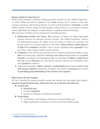 3
 
Business​ ​Model​ ​&​ ​Value​ ​Drivers5
Jetblue offers customers a distinctive flying experience referred to as the ‘JetBlue Experience’,
on which JetBlue has built its reputation. The ​‘award winning service’ focuses on the entire
customer experience, from booking itinerary to arrival at final destination. ​Essentially​, we think
JetBlue actually survives among the big legendary airlines based on a cost-sensitive business
model,​ ​additionally,​ ​the​ ​company​ ​is​ ​implementing​ ​its​ ​expanding​ ​and​ ​growth​ ​strategy.
The​​ ​value​ ​driver​ ​of​ ​Jetblue​ ​can​ ​be​ ​summarized​ ​as​ ​the​ ​following​ ​three:
❖ Differentiated Product and Culture: The customers of Jetblue are neither high-traffic
business travelers nor ultra-price sensitive travelers. The ​‘​Jetblue Experience’ which is
the differentiated product for Jetblue ​is the key reason to attract new customers and
provide reasons for existing customers to come back. ​Airlines business is labor intensive.
In light of its competitive strengths, it has a service ​orientated culture ​grounded in five
key​ ​values:​ ​safety,​ ​caring,​ ​integrity,​ ​passion​ ​and​ ​fun.
❖ Competitive Costs: ​For the past decades, the cost structure had ​allowed Jetblue to price
fares lower than many competitors serving as one of the principal reasons ​for its growth.
Currently​, according to the management, ​the cost advantage of ​Jetblue ​is mainly due to
the high aircraft ​utilization​, new and ​efficient aircraft, relatively low distribution costs,
and​ ​a​ ​​productive​​ ​workforce.
❖ High-value Geography: ​Jetblue’s network ​is ​predominantly point-to-point ​system​. ​It ​has
been trying to ​optimize destinations, ​strengthen our network and ​increase unit revenues
by​ ​developing​ ​good​ ​understanding​ ​of​ ​the​ ​customers'​ ​travel​ ​purpose.
Risks​ ​Factors​ ​for​ ​the​ ​Company
We have classified the material possible external and internal risks that might affect Jetblue’s
operation​ ​and​ ​growth​ ​performance,​ ​whereas​ ​the​ ​risks​ ​are​ ​not​ ​limited​ ​to​ ​the​ ​following
❖ External​ ​risks
​ ​​ ​​ ​​ ​​ ​​ ​​ ​​ ​​ ​​ ​​ ​​ ​​ ​​ ​​ ​​ ​​ ​​ ​➣​ ​​ ​Rising​ ​fuel​ ​costs
​ ​​ ​​ ​​ ​​ ​​ ​​ ​​ ​​ ​​ ​​ ​​ ​​ ​​ ​​ ​​ ​​ ​​ ​➣​ ​​ ​Extreme​ ​​competition
​ ​​ ​​ ​​ ​​ ​​ ​​ ​​ ​​ ​​ ​​ ​​ ​​ ​​ ​​ ​​ ​​ ​​ ​➣​ ​​ ​Sensitivity​ ​to​ ​changes​ ​in​ ​economic​ ​environment
❖ Internal​ ​Risks
​ ​​ ​​ ​​ ​​ ​​ ​​ ​​ ​​ ​​ ​​ ​​ ​​ ​​ ​​ ​​ ​​ ​​ ​➣​ ​​ ​​ ​Unionization,​ ​work​ ​stoppers,​ ​slowdowns​ ​or​ ​increased​ ​labor​ ​costs
➢ Higher​ ​maintenance​ ​and​ ​salaries​ ​cost​ ​due​ ​to​ ​fleet​ ​and​ ​workforce​ ​aging
5
​ ​​JetBlue’s​ ​2016​ ​Annual​ ​Report​ ​on​ ​Form​ ​10-K 
 