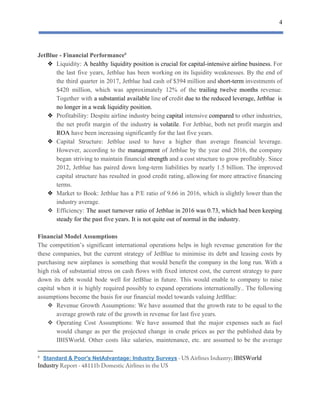 4
 
JetBlue​ ​-​ ​Financial​ ​Performance6
❖ Liquidity: ​A healthy liquidity position is crucial for capital-intensive airline business. For
the last five years, Jetblue has been working on its liquidity weaknesses. By the end of
the ​third ​quarter in 2017, Jetblue had cash of $394 million and ​short-term investments of
$420 million, ​which was approximately 12% of the trailing twelve months revenue.
Together with ​a substantial available line ​of credit due to the reduced leverage, Jetblue is
no​ ​longer​ ​in​ ​a​ ​weak​ ​liquidity​ ​position.
❖ Profitability: Despite airline industry being ​capital intensive ​compared to other industries,
the net profit margin of the industry ​is ​volatile​. For Jetblue, both net profit margin and
ROA​​ ​have​ ​been​ ​increasing​ ​significantly​ ​for​ ​the​ ​last​ ​five​ ​years.
❖ Capital Structure: Jetblue used to have a higher than average financial leverage.
However, according to the ​management of Jetblue by the year end 2016, the company
began striving to maintain financial ​strength and a cost structure to grow profitably. Since
2012, Jetblue has paired down long-term liabilities by nearly 1.5 billion. The improved
capital structure has resulted in good credit rating, allowing for more attractive financing
terms.
❖ Market to Book: Jetblue has a P/E ratio of 9.66 in 2016, which is slightly lower than the
industry​ ​average.
❖ Efficiency: ​The ​asset turnover ratio of Jetblue in 2016 was 0.73, which had been keeping
steady​ ​for​ ​the​ ​past​ ​five​ ​years.​ ​It​ ​is​ ​not​ ​quite​ ​out​ ​of​ ​normal​ ​in​ ​the​ ​industry.
Financial​ ​Model​ ​Assumptions
The competition’s significant international operations helps in high revenue generation for the
these companies, but the current strategy of JetBlue to minimise its debt and leasing costs by
purchasing new airplanes is something that would benefit the company in the long run. With a
high risk of substantial stress on cash flows with fixed interest cost, the current strategy to pare
down its debt would bode well for JetBlue in future. This would enable to company to raise
capital when it is highly required possibly to expand operations internationally.. The following
assumptions​ ​become​ ​the​ ​basis​ ​for​ ​our​ ​financial​ ​model​ ​towards​ ​valuing​ ​JetBlue:
❖ Revenue Growth Assumptions: We have assumed that the growth rate to be equal to the
average​ ​growth​ ​rate​ ​of​ ​the​ ​growth​ ​in​ ​revenue​ ​for​ ​last​ ​five​ ​years.
❖ Operating Cost Assumptions: We have assumed that the major expenses such as fuel
would change as per the projected change in crude prices as per the published data by
IBISWorld. Other costs like salaries, maintenance, etc. are assumed to be the average
6
​ ​​Standard​ ​&​ ​Poor's​ ​NetAdvantage:​ ​Industry​ ​Surveys​​ ​-​ ​US​ ​Airlines​ ​Industry;​ ​​IBISWorld  
Industry​​ ​Report​ ​-​ ​48111b​ ​Domestic​ ​Airlines​ ​in​ ​the​ ​US 
 
 