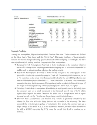 6
 
Scenario​ ​Analysis
Among our assumptions, big uncertainty comes from the four areas. These scenarios are defined
as the ‘Base Case’, ‘Best Case’ and the ‘Worst Case’. The underlying basis of these scenarios
remains the macro changes affecting specific financials of the company. Accordingly, we drive
our​ ​scenario​ ​analysis​ ​mainly​ ​based​ ​on​ ​changes​ ​to​ ​the​ ​four​ ​assumptions:
❖ Revenue Growth Assumptions: We tried to factor in changes to the valuation when we
see a 0.5% change in the revenue growth of the company due to increased competition or
sudden​ ​shift​ ​in​ ​leisure​ ​spending​ ​affecting​ ​the​ ​topline​ ​growth.
❖ Fuel Cost Assumptions: We tried to factor in the changes to the costs specific to the
geopolitics driving the commodity price of Crude oil. Our assumption is that there can be
a 1% correction in the crude price from current levels after the last OPEC production cap
and increased shale production in the US. This is considered to be a best case scenario for
managing the cost for the company. Whereas there is also a risk of civil unrest in some of
the​ ​major​ ​economies​ ​producing​ ​oil​ ​which​ ​can​ ​impact​ ​the​ ​prices​ ​by​ ​0.5%​ ​higher.
❖ Terminal Growth Rate Assumptions: Considering a rapid growth rate in the initial years
the company can see a small increment in the terminal growth rate of 0.5% which
significantly impacts the value. Whereas the worst case is thought to be with a higher
terminal​ ​growth​ ​rate​ ​by​ ​1%​ ​reducing​ ​the​ ​probable​ ​growth​ ​in​ ​initial​ ​years.
❖ Discount Rate Assumptions: Our discount rate scenario is primarily affected by the
change in debt cost with the rising interest rate scenario in the economy. We have
assumed that with the given policy of reducing its debt levels, the company can see a
slight change of 1% to its WACC in the worst case. Whereas, the best case is assumed to
be with a WACC correction by 0.5% given the overall debt level to continue to be
reduced.
 