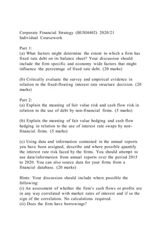Corporate Financial Strategy (BUSI4402) 2020/21
Individual Coursework
Part 1:
(a) What factors might determine the extent to which a firm has
fixed rate debt on its balance sheet? Your discussion should
include the firm specific and economy wide factors that might
influence the percentage of fixed rate debt. (20 marks)
(b) Critically evaluate the survey and empirical evidence in
relation to the fixed-floating interest rate structure decision. (20
marks)
Part 2:
(a) Explain the meaning of fair value risk and cash flow risk in
relation to the use of debt by non-financial firms. (5 marks)
(b) Explain the meaning of fair value hedging and cash flow
hedging in relation to the use of interest rate swaps by non-
financial firms. (5 marks)
(c) Using data and information contained in the annual reports
you have been assigned, describe and where possible quantify
the interest rate risk faced by the firms. You should attempt to
use data/information from annual reports over the period 2015
to 2020. You can also source data for your firms from a
financial database. (20 marks)
Hints: Your discussion should include where possible the
following:
(i) An assessment of whether the firm’s cash flows or profits are
in any way correlated with market rates of interest and if so the
sign of the correlation. No calculations required.
(ii) Does the firm have borrowings?
 