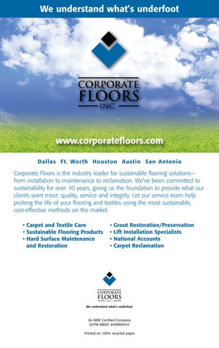 We understand what’s underfoot Floors
                                Corporate




                 www.corporatefloors.com

         Dallas Ft. Wor th Houston Austin San Antonio

Corporate Floors is the industry leader for sustainable flooring solutions—
from installation to maintenance to reclamation. We’ve been committed to
sustainability for over 10 years, giving us the foundation to provide what our
clients want most: quality, service and integrity. Let our service team help
prolong the life of your flooring and textiles using the most sustainable,
cost-effective methods on the market.

   • Carpet and Textile Care                •   Grout Restoration/Preservation
   • Sustainable Flooring Products          •   Lift Installation Specialists
   • Hard Surface Maintenance               •   National Accounts
     and Restoration                        •   Carpet Reclamation




                             We understand what’s underfoot



                              An MBE Certified Company
                               D/FW MBDC #HIM08435

                            Printed on 100% recycled paper
 