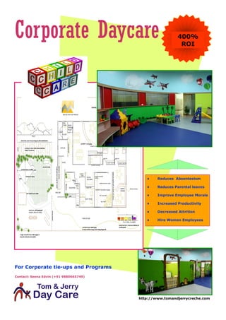 Corporate Daycare                                         400%
                                                           ROI




                                               Reduces Absenteeism

                                               Reduces Parental leaves

                                               Improve Employee Morale

                                               Increased Productivity

                                               Decreased Attrition

                                               Hire Women Employees




For Corporate tie-ups and Programs
Contact: Seena Edvin (+91 9880665749)




                                        http://www.tomandjerrycreche.com
 