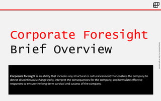 ©LivingEnterprise,Inc.2014.Allrightsreserved
Corporate Foresight
Brief Overview
Corporate foresight is an ability that includes any structural or cultural element that enables the company to
detect discontinuous change early, interpret the consequences for the company, and formulate effective
responses to ensure the long-term survival and success of the company.
 