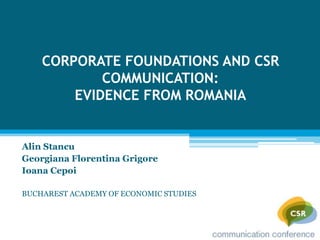 CORPORATE FOUNDATIONS AND CSR
            COMMUNICATION:
        EVIDENCE FROM ROMANIA


Alin Stancu
Georgiana Florentina Grigore
Ioana Cepoi

BUCHAREST ACADEMY OF ECONOMIC STUDIES
 
