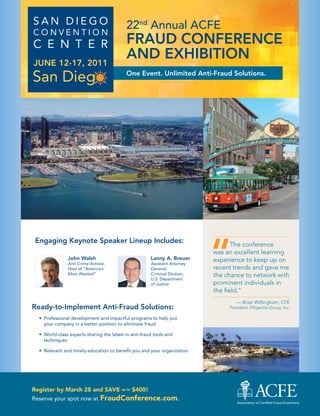 San Diego                                   22nd Annual ACFE
Convention
C e n t e r                                 FraUd CoNFErENCE
JUNE 12-17, 2011
                                            aNd ExhibitioN
                                            one Event. Unlimited anti-Fraud Solutions.




                                                                             “
 Engaging Keynote Speaker Lineup includes:                                          The conference
                                                                             was an excellent learning
               John Walsh                               Lanny a. breuer      experience to keep up on
               Anti-Crime Activist,                     Assistant Attorney
               Host of “America’s                       General,             recent trends and gave me
               Most Wanted”                             Criminal Division,   the chance to network with
                                                        U.S. Department
                                                        of Justice           prominent individuals in
                                                                             the field.”
                                                                                     — Brian Willingham, CFE
ready-to-implement anti-Fraud Solutions:                                          President, Diligentia Group, Inc.

  •	 Professional development and impactful programs to help put
     your company in a better position to eliminate fraud

  •	 World-class experts sharing the latest in anti-fraud tools and
     techniques

  •	 relevant and timely education to benefit you and your organization




Register by March 28 and SAVE up to $400!
reserve your spot now at        FraudConference.com.
 