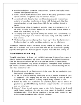 10
 Lots of advertising/sales promotions. Newcomers like Oppo, Micromax trying to attract
customers with aggressive marketing.
 When it comes to product innovation local brands are like copying global brands. Where
apple is considered to be pioneer in any new innovative features.
 As mentioned that in the market there lots of handset models & lots of manufactures
available, so buyers have lots of options to choose which fits their needs. Other than
smart phones there are basic feature phones which also have significant demand in
market.
 Market of mobile industry in Bangladesh is growing rapidly as overall income level of
the country increasing and network infrastructure is reaching rural areas the numbers of
mobile users are increasing day by day.
 As company has to invest big amount and they offer after sell about 1 year warranty, so a
company can not just get out of business if they are not making profit. They are liable to
their customers.
 The barriers help establish and emerge local players to grow faster than the international
brands, using their local market knowledge, relationships and cost-effectiveness.
In conclusion, competitive rivalry is very Strong and even company like Symphony, who has
almost half of the market share, must be aware of the threat like local rival Walton & growing
popularity of new phones like Xiomi or Oppo and low priced phone offers from Samsung etc.
Potential threat of new entry
The mobile phone industry is already a well established market and the threat of a new entrant is
moderate because new manufacturer will require large investment & technological equipments,
so the new entry can be considered low. But at the same time the threat of existing foreign
companies, who doesn’t have active presence in Bangladesh, can target this market because of
high demand. Seriousness of threat depends on barriers to entry & reaction of existing firms to
entry. These are described below-
 Capital requirement is very high to compete in the market like huge manufacturing costs,
high Research and development costs etc.
 As this is a technological industry manufacturing process & required technology is costly
& complicated. New company may not have the technology to cope up with the
established brand, this is because of existing company having economics of scale.
 Barriers like patents make it difficult for new competitors, because the best methods are
patented. Like global brand Samsung. Therefore it is major barrier for a new company to
enter into mobile industry
 Customer’s loyalty towards existing brands is high. Apple, Samsung is top 2 global
mobile handset manufacturer, they also have strong presence in Bangladesh. Advanced
technologies make it difficult for new competitors to enter the market because they have
to develop those technologies before effectively competing.
 