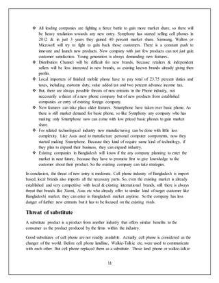11
 All leading companies are fighting a fierce battle to gain more market share, so there will
be heavy retaliation towards any new entry. Symphony has started selling cell phones in
2012 & in just 3 years they gained 40 percent market share. Samsung, Walton or
Microsoft will try to fight to gain back those customers. There is a constant push to
innovate and launch new products. New company with just few products can not just gain
customer satisfaction. Young generation is always demanding new features..
 Distribution Channel will be difficult for new brands, because retailers & independent
sellers will be less interested in new brands, as existing known brands already giving then
profits.
 Local importers of finished mobile phone have to pay total of 23.75 percent duties and
taxes, including customs duty, value added tax and two percent advance income tax.
 But, there are always possible threats of new entrants in the Phone industry, not
necessarily a threat of a new phone company but of new products from established
companies or entry of existing foreign company.
 New features can take place older features. Smartphone have taken over basic phone. As
there is still market demand for basic phone, so like Symphony any company who has
making only Smartphone now can come with low priced basic phones to gain market
share.
 For related technological industry new manufacturing can be done with little less
complexity. Like Asus used to manufacture personal computer components, now they
started making Smartphone. Because they kind of require same kind of technology, if
they plan to expand their business, they can expand industry.
 Existing companies in Bangladesh will know if the any company planning to enter the
market in near future, because they have to promote first to give knowledge to the
customer about their product. So the existing company can take strategies.
In conclusion, the threat of new entry is moderate. Cell phone industry of Bangladesh is import
based, local brands also imports all the necessary parts. So, even the existing market is already
established and very competitive with local & existing international brands, still there is always
threat that brands like Xiomi, Asus etc who already offer to similar kind of target customer like
Bangladeshi market, they can enter in Bangladesh market anytime. So the company has less
danger of further new entrants but it has to be focused on the existing rivals.
Threat of substitute
A substitute product is a product from another industry that offers similar benefits to the
consumer as the product produced by the firms within the industry.
Good substitutes of cell phone are not readily available. Actually cell phone is considered as the
changer of the world. Before cell phone landline, Walkie-Talkie etc. were used to communicate
with each other. But cell phone replaced them as a substitute. Those land phone or walkie-talkie
 
