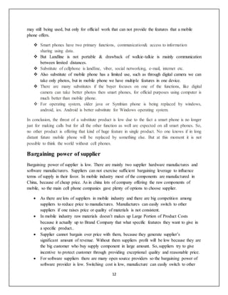12
may still being used, but only for official work that can not provide the features that a mobile
phone offers.
 Smart phones have two primary functions, communication& access to information
sharing using data.
 But Landline is not portable & drawback of walkie-talkie is mainly communication
between limited distances.
 Substitute of cellphone is landline, viber, social networking, e-mail, internet etc.
 Also substitute of mobile phone has a limited use, such as through digital camera we can
take only photos, but in mobile phone we have multiple features in one device.
 There are many substitutes if the buyer focuses on one of the functions, like digital
camera can take better photos then smart phones, for official purposes using computer is
much better than mobile phone.
 For operating system, older java or Symbian phone is being replaced by windows,
android, ios. Android is better substitute for Windows operating system.
In conclusion, the threat of a substitute product is low due to the fact a smart phone is no longer
just for making calls but for all the other function as well are expected on all smart phones. So,
no other product is offering that kind of huge feature in single product. No one knows if in long
distant future mobile phone will be replaced by something else. But at this moment it is not
possible to think the world without cell phones.
Bargaining power of supplier
Bargaining power of supplier is low. There are mainly two supplier hardware manufactures and
software manufacturers. Suppliers can not exercise sufficient bargaining leverage to influence
terms of supply in their favor. In mobile industry most of the components are manufactured in
China, because of cheap price. As in china lots of company offering the raw components of
mobile, so the main cell phone companies gave plenty of options to choose supplier.
 As there are lots of suppliers in mobile industry and there are big competition among
suppliers to reduce price to manufactures. Manufactures can easily switch to other
suppliers if one raises price or quality of materials is not consistent.
 In mobile industry raw materials doesn’t makes up Large Portion of Product Costs
because it actually up to Brand Company that what specific features they want to give in
a specific product..
 Supplier cannot bargain over price with them, because they generate supplier’s
significant amount of revenue. Without them suppliers profit will be low because they are
the big customer who buy supply component in large amount. So, suppliers try to give
incentive to protect customer through providing exceptional quality and reasonable price.
 For software suppliers there are many open source providers so the bargaining power of
software provider is low. Switching cost is low, manufacture can easily switch to other
 