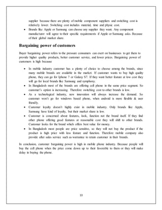 13
supplier because there are plenty of mobile component suppliers and switching cost is
relatively lower. Switching cost includes material, time and physic cost.
 Brands like Apple or Samsung can choose any supplier they want. Any component
manufacturer will agree to their specific requirements if Apple or Samsung asks. Because
of their global market share.
Bargaining power of customers
Buyer bargaining power refers to the pressure consumers can exert on businesses to get them to
provide higher quality products, better customer service, and lower prices. Bargaining power of
customers is high because
 In mobile industry customer has a plenty of choice to choose among the brands, since
many mobile brands are available in the market. If customer wants to buy high quality
phone, they can go for Iphone 7 or Galaxy S7. If they want better feature at low cost they
will go for local brands like Samsung and symphony.
 In Bangladesh most of the brands are offering cell phone in the same price segment. So
customer’s option is increasing. Therefore switching cost to other brands is low.
 As a technological industry, new innovation will always increase the demand. So
customer won’t go for windows based phone, when android is more flexible & user
friendly.
 Customer loyalty doesn’t highly exist in mobile industry. Only brands like Apple,
Samsung have kind of loyalty, but their market share is low.
 Customer is concerned about features, look, function not the brand itself. If they find
other phone offering good features at reasonable cost they will shift to other brands.
Customer looks for the brand which offers best value for money.
 In Bangladesh most people are price sensitive, so they will not buy the product if the
product is high price with less feature and function. Therefore mobile company also
provide after sales service such as warrantee to retain customer in their brands.
In conclusion, customer bargaining power is high in mobile phone industry. Because people will
buy the cell phone when the price come down up to their favorable to them or they will make
delay in buying the phone.
 