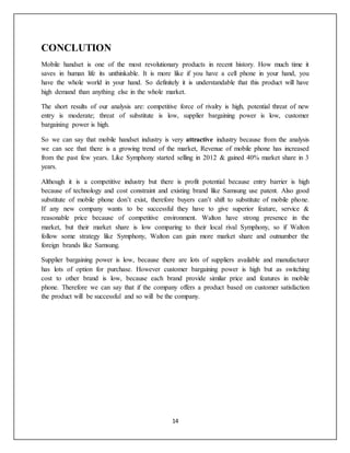 14
CONCLUTION
Mobile handset is one of the most revolutionary products in recent history. How much time it
saves in human life its unthinkable. It is more like if you have a cell phone in your hand, you
have the whole world in your hand. So definitely it is understandable that this product will have
high demand than anything else in the whole market.
The short results of our analysis are: competitive force of rivalry is high, potential threat of new
entry is moderate; threat of substitute is low, supplier bargaining power is low, customer
bargaining power is high.
So we can say that mobile handset industry is very attractive industry because from the analysis
we can see that there is a growing trend of the market, Revenue of mobile phone has increased
from the past few years. Like Symphony started selling in 2012 & gained 40% market share in 3
years.
Although it is a competitive industry but there is profit potential because entry barrier is high
because of technology and cost constraint and existing brand like Samsung use patent. Also good
substitute of mobile phone don’t exist, therefore buyers can’t shift to substitute of mobile phone.
If any new company wants to be successful they have to give superior feature, service &
reasonable price because of competitive environment. Walton have strong presence in the
market, but their market share is low comparing to their local rival Symphony, so if Walton
follow some strategy like Symphony, Walton can gain more market share and outnumber the
foreign brands like Samsung.
Supplier bargaining power is low, because there are lots of suppliers available and manufacturer
has lots of option for purchase. However customer bargaining power is high but as switching
cost to other brand is low, because each brand provide similar price and features in mobile
phone. Therefore we can say that if the company offers a product based on customer satisfaction
the product will be successful and so will be the company.
 
