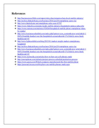 15
References
 http://businessnews24bd.com/import-duty-discrimination-bars-local-mobile-industry/
 http://archive.dhakatribune.com/business/2016/jan/24/smartphone-users-rise
 http://www.thedailystar.net/smartphone-sales-soar-63707
 https://www.linkedin.com/pulse/inside-mobile-industry-bangladesh-malaya-saha-john
 https://www.statista.com/statistics/528268/bangladesh-mobile-phone-smartphone-share-
by-vendor/
 http://www.businessoutlookbd.com/index.php?option=com_content&view=article&id=1
084%3Amobile-handset-war-the-bangladesh-scenario&catid=3%3Adaily-news-head-
line&Itemid=65
 http://www.lightcastlebd.com/blog/2015/01/market-insight-market-smartphones-
bangladesh
 http://archive.dhakatribune.com/business/2016/jan/24/smartphone-users-rise
 http://www.businessoutlookbd.com/index.php?option=com_content&view=article&id=1
084%3Amobile-handset-war-the-bangladesh-scenario&catid=3%3Adaily-news-head-
line&Itemid=65
 https://www.techwalla.com/articles/how-to-how-are-cell-phones-made
 http://cnoemphone.com/industry/project-process-schedule/production-process
 https://www.quora.com/Which-company-manufactured-the-first-mobile-phone
 https://personal.iroam.com/blog/how-are-mobile-phones-made.aspx
 