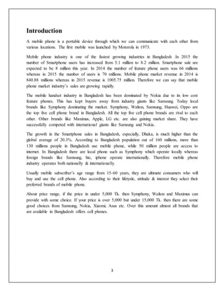 3
Introduction
A mobile phone is a portable device through which we can communicate with each other from
various locations. The first mobile was launched by Motorola in 1973.
Mobile phone industry is one of the fastest growing industries in Bangladesh .In 2015 the
number of Smartphone users has increased from 5.1 million to 8.2 million. Smartphone sale are
expected to be 8 million this year. In 2014 the number of feature phone users was 66 millions
whereas in 2015 the number of users is 70 millions. Mobile phone market revenue in 2014 is
840.88 millions whereas in 2015 revenue is 1005.75 million. Therefore we can say that mobile
phone market industry’s sales are growing rapidly.
The mobile handset industry in Bangladesh has been dominated by Nokia due to its low cost
feature phones. This has kept buyers away from industry giants like Samsung. Today local
brands like Symphony dominating the market. Symphony, Walton, Samsung, Huawei, Oppo are
the top five cell phone brand in Bangladesh. All the top five cell phone brands are rival to each
other. Other brands like Maximus, Apple, LG etc. are also gaining market share. They have
successfully competed with international giants like Samsung and Nokia.
The growth in the Smartphone sales in Bangladesh, especially, Dhaka, is much higher than the
global average of 20.3%. According to Bangladesh population out of 160 millions, more than
130 millions people in Bangladesh use mobile phone, while 50 million people are access to
internet. In Bangladesh there are local phone such as Symphony which operate locally whereas
foreign brands like Samsung, htc, iphone operate internationally. Therefore mobile phone
industry operates both nationally & internationally.
Usually mobile subscriber’s age range from 15-60 years, they are ultimate consumers who will
buy and use the cell phone. Also according to their lifetysle, attitude & interest they select their
preferred brands of mobile phone.
About price range, if the price in under 5,000 Tk. then Symphony, Walton and Maximus can
provide with some choice. If your price is over 5,000 but under 15,000 Tk. then there are some
good choices from Samsung, Nokia, Xiaomi, Asus etc. Over this amount almost all brands that
are available in Bangladesh offers cell phones.
 