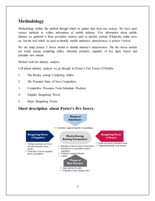 7
Methodology
Methodology defines the method through which we gather data from any sources. We have used
various methods to collect information of mobile industry. Few information about mobile
industry we gathered it from secondary sources such as internet, journal, Wikipedia, online news
etc. but the tool which we used to identify mobile industries attractiveness is porters 5 forces.
We are using porters 5 forces model to identify industry’s attractiveness. The five forces models
are rivalry among competing sellers, substitute products, suppliers of key input, buyers and
potential new entrant.
Method tools for industry analysis:
Cell phone industry analysis we go through by Porter’s Five Forces of Models.
1. The Rivalry among Competing Sellers
2. The Potential Entry of New Competitors
3. Competitive Pressures Form Substitute Products
4. Supplier Bargaining Power
5. Buyer Bargaining Power
Short description about Porter’s five forces:
 
