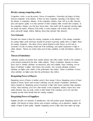 8
Rivalry among competing sellers
Competitive rivalry is one the porters 5 forces of competition. It describes the degree of rivalry
between companies in the industry. If there are more companies operating in the industry then
the industry is competitive industry. In the competitive industry rivals will try to offer attractive
price and superior quality to so that customer of other company shifts towards their company. in
the competitive industry one who have lowest share , their profit will be squeezed and they might
not sustain the market. Whereas if the rivalry is weak company will be freely able to set their
prices and profit margin without thinking about what customer find attractive.
New Entrants
Potential new entrant is threat for existing companies in the industries if the existing companies
are earning higher profit and buyer demand for product is growing rapidly there is a higher threat
for existing companies. Also threat of new entrant depend on other factors as well such as
economics of scale of existing brands and if the technology and capital requirement is high in
airline industry. Threats are weaker when pool of entry candidate is small and industry outlook is
risky.
Threat of Substitutes
Substitute product are product from another industry that offers similar benefit to the consumer
as the product produced by the firms within industry. Threat of substitute depends on various
factor such as whether substitute are attractively price and available, buyer switching cost etc.
threat of substitute is higher when buyers have positive view towards substitute products,
substitute are higher price relative to the performance they deliver. Threat of substitute is lower
when substitute are higher price then the performance they deliver.
Bargaining Powerof Buyers
Bargaining power of buyers is another porter’s force among 5 forces. Bargaining power of buyer
depend of various factors such as buyer switching cost, the amount of quantities purchased,
buyers demand etc. Bargaining power of customer is high when buyers purchase large quantities
of item, when switching cost is low other brands. In the competitive industry buyers have more
option therefore they can easily switch to other brands if the switching cost is low and other
company provide better benefit than the existing company.
Bargaining Powerof Suppliers
Supplier provides raw materials to manufacturer who will produce goods. Bargaining power of
supplier will depend on various factors such as buyers switching cost to alternative supplier, the
supply of inputs & their quality. Supplier bargaining power is high when Item makes up Large
 