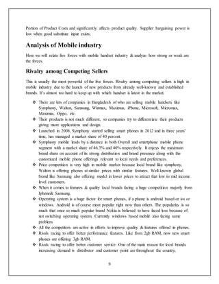 9
Portion of Product Costs and significantly affects product quality. Supplier bargaining power is
low when good substitute input exists.
Analysis of Mobile industry
Here we will relate five forces with mobile handset industry & analyze how strong or weak are
the forces.
Rivalry among Competing Sellers
This is usually the most powerful of the five forces. Rivalry among competing sellers is high in
mobile industry due to the launch of new products from already well-known and established
brands. It’s almost too hard to keep up with which handset is latest in the market.
 There are lots of companies in Bangladesh of who are selling mobile handsets like
Symphony, Walton, Samsung, Winmax, Maximus, iPhone, Microsoft, Micromax,
Maximus, Oppo, etc.
 Their products is not much different, so companies try to differentiate their products
giving more applications and design.
 Launched in 2008, Symphony started selling smart phones in 2012 and in three years'
time, has managed a market share of 40 percent.
 Symphony mobile leads by a distance in both Overall and smartphone mobile phone
segment with a market share of 46.3% and 40% respectively. It enjoys the maximum
brand share on account of its strong distribution and brand presence along with the
customized mobile phone offerings relevant to local needs and preferences.
 Price competition is very high in mobile market because local brand like symphony,
Walton is offering phones at similar prices with similar features. Well-known global
brand like Samsung also offering model in lower prices to attract that low to mid income
level customers.
 When it comes to features & quality local brands facing a huge competition majorly from
Iphone& Samsung.
 Operating system is a huge factor for smart phones, if a phone is android based or ios or
windows. Android is of course most popular right now than others. The popularity is so
much that once so much popular brand Nokia is believed to have faced loss because of
not switching operating system. Currently windows based mobile also facing same
problem.
 All the competitors are active in efforts to improve quality & features offered in phones.
 Rivals racing to offer better performance features. Like from 2gb RAM, now new smart
phones are offering 3gb RAM.
 Rivals racing to offer better customer service. One of the main reason for local brands
increasing demand is distributor and customer point are throughout the country,
 