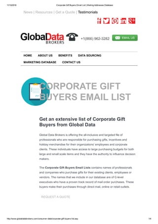 11/10/2016 Corporate Gift Buyers Email List | Mailing Addresses Database
http://www.globaldatabrokers.com/consumer­data/corporate­gift­buyers­list.asp 1/4
   News | Resources | Get a Quote | Testimonials
         
  +1(866) 962­3282  
CORPORATE GIFT
BUYERS EMAIL LIST
Get an extensive list of Corporate Gift
Buyers from Global Data
Global Data Brokers is offering the all­inclusive and targeted file of
professionals who are responsible for purchasing gifts, incentives and
holiday merchandise for their organizations' employees and corporate
clients. These individuals have access to large purchasing budgets for both
large and small scale items and they have the authority to influence decision
makers.
The Corporate Gift Buyers Email Lists contains names of professionals
and companies who purchase gifts for their existing clients, employees or
vendors. The names that we include in our database are of C­level
executives who have a proven track record of mail order purchases. These
buyers make their purchases through direct mail, online or retail outlets.
REQUEST A QUOTE
HOME ABOUT US BENEFITS DATA SOURCING
MARKETING DATABASE CONTACT US
 