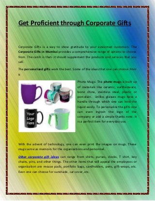 Get Proficient through Corporate Gifts


Corporate Gifts is a way to show gratitude to your esteemed customers. The
Corporate Gifts in Mumbai provides a comprehensive range of options to choose
from. The catch is that- it should supplement the products and services that you
sell.

The personalized gifts work the best. Some of the ideas that one can choose from
is

                                        Photo Mugs- The photo mugs is built up
                                        of materials like ceramic, earthenware,
                                        bone china, stainless steel, plastic or
                                        porcelain. Unlike, glasses mugs have a
                                        handle through which one can hold the
                                        liquid easily. To personalize the gifts one
                                        can even ingrain the logo of the
                                        company or add a simple thanks note. It
                                        is a perfect item for everyday use.




With the advent of technology, one can even print the images on mugs. These
mugs serve as memoirs for the organizations and personnel.

Other corporate gift ideas can range from shirts, purses, clocks, T shirt, key
chains, pins, and other things. The other items that will appeal the employees or
organization are mouse pads, portfolio bags, cardholders, pens, gift-wraps, etc.
Even one can choose for sunshade, car cover, etc.
 