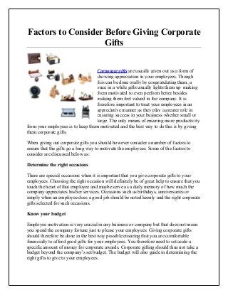 Factors to Consider Before Giving Corporate
Gifts
Corporate gifts are usually given out as a form of
showing appreciation to your employees. Though
this can be done orally by congratulating them, a
once in a while gifts usually lights them up making
them motivated to even perform better besides
making them feel valued in the company. It is
therefore important to treat your employees in an
appreciative manner as they play a greater role in
ensuring success in your business whether small or
large. The only means of ensuring more productivity
from your employees is to keep them motivated and the best way to do this is by giving
them corporate gifts.
When giving out corporate gifts you should however consider a number of factors to
ensure that the gifts go a long way to motivate the employees. Some of the factors to
consider are discussed below as:
Determine the right occasions
There are special occasions when it is important that you give corporate gifts to your
employees. Choosing the right occasion will definitely be of great help to ensure that you
touch the heart of that employee and maybe serve as a daily memory of how much the
company appreciates his/her services. Occasions such as birthdays, anniversaries or
simply when an employee does a good job should be noted keenly and the right corporate
gifts selected for such occasions.
Know your budget
Employee motivation is very crucial in any business or company but that does not mean
you spend the company fortune just to please your employees. Giving corporate gifts
should therefore be done in the best way possible ensuring that you are comfortable
financially to afford good gifts for your employees. You therefore need to set aside a
specific amount of money for corporate awards. Corporate gifting should thus not take a
budget beyond the company’s set budget. The budget will also guide in determining the
right gifts to give to your employees.
 