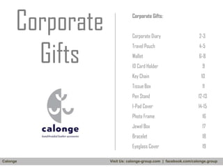 Corporate
Gifts

Corporate Gifts:
Corporate Diary

2-3

Travel Pouch

4-5

Wallet

6-8
9

Key Chain

10

Tissue Box

11

Pen Stand

12-13

I-Pad Cover

14-15

Photo Frame

16

Jewel Box

17

Bracelet

18

Eyeglass Cover
Calonge

ID Card Holder

19

Visit Us: calonge-group.com | facebook.com/calonge.group

 