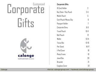 Corporate
Gifts

Customized

Corporate Gifts:
ID Card Holder
Key Chain / Key Pouch

2
3-4

Mobile Pouch

5

Card Pouch/Money Clip

6

Passport Holder

7

Corporate Diary

8-9

Travel Pouch

10-11

Belt Pouch

12

Wallet

13-14

Tissue Box

15-16

Pen Stand

16-17

I-Pad Cover
Photo Frame

19

Jewel Box

20

Bracelet

21

Eyeglass Cover
Calonge

18

22

Visit Us: calonge-group.com | facebook.com/calonge.group

 