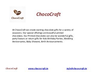 ChocoCraft www.chococraft.in info@chococraft.in
ChocoCraft
At ChocoCraft we create exciting chocolate gifts for a variety of
occasions. Our special offerings are beautiful printed
chocolates. Our Printed chocolates can also be wonderful gifts,
party favours or return gifts for Kids Birthday Parties, Wedding
Anniversaries, Baby Showers, Birth Announcements.
 