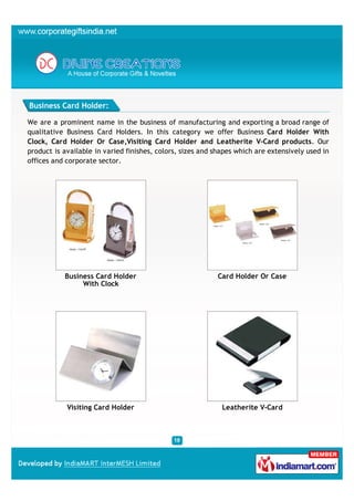 Business Card Holder:

We are a prominent name in the business of manufacturing and exporting a broad range of
qualitative Business Card Holders. In this category we offer Business Card Holder With
Clock, Card Holder Or Case,Visiting Card Holder and Leatherite V-Card products. Our
product is available in varied finishes, colors, sizes and shapes which are extensively used in
offices and corporate sector.




           Business Card Holder                            Card Holder Or Case
                With Clock




            Visiting Card Holder                             Leatherite V-Card
 