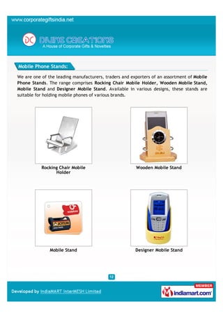 Mobile Phone Stands:

We are one of the leading manufacturers, traders and exporters of an assortment of Mobile
Phone Stands. The range comprises Rocking Chair Mobile Holder, Wooden Mobile Stand,
Mobile Stand and Designer Mobile Stand. Available in various designs, these stands are
suitable for holding mobile phones of various brands.




           Rocking Chair Mobile                        Wooden Mobile Stand
                 Holder




               Mobile Stand                            Designer Mobile Stand
 