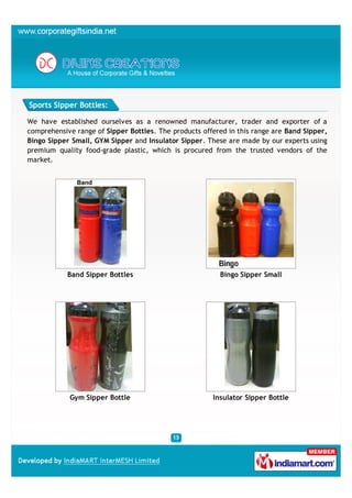 Sports Sipper Bottles:

We have established ourselves as a renowned manufacturer, trader and exporter of a
comprehensive range of Sipper Bottles. The products offered in this range are Band Sipper,
Bingo Sipper Small, GYM Sipper and Insulator Sipper. These are made by our experts using
premium quality food-grade plastic, which is procured from the trusted vendors of the
market.




            Band Sipper Bottles                          Bingo Sipper Small




            Gym Sipper Bottle                          Insulator Sipper Bottle
 