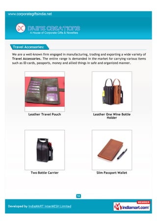 Travel Accessories:

We are a well-known firm engaged in manufacturing, trading and exporting a wide variety of
Travel Accessories. The entire range is demanded in the market for carrying various items
such as ID cards, passports, money and allied things in safe and organized manner.




          Leather Travel Pouch                        Leather One Wine Bottle
                                                              Holder




            Two Bottle Carrier                          Slim Passport Wallet
 