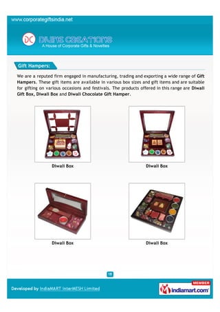 Gift Hampers:

We are a reputed firm engaged in manufacturing, trading and exporting a wide range of Gift
Hampers. These gift items are available in various box sizes and gift items and are suitable
for gifting on various occasions and festivals. The products offered in this range are Diwali
Gift Box, Diwali Box and Diwali Chocolate Gift Hamper.




                 Diwali Box                                    Diwali Box




                 Diwali Box                                    Diwali Box
 