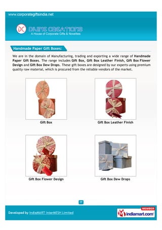 Handmade Paper Gift Boxes:

We are in the domain of Manufacturing, trading and exporting a wide range of Handmade
Paper Gift Boxes. The range includes Gift Box, Gift Box Leather Finish, Gift Box Flower
Design and Gift Box Dew Drops. These gift boxes are designed by our experts using premium
quality raw material, which is procured from the reliable vendors of the market.




                 Gift Box                             Gift Box Leather Finish




          Gift Box Flower Design                        Gift Box Dew Drops
 
