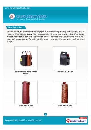 Wine Bottle Box:

We are one of the prominent firms engaged in manufacturing, trading and exporting a wide
range of Wine Bottle Boxes. The products offered by us are Leather One Wine Bottle
Holder, Wine Bottle Box and Two Bottle Carrier. These are used to carry wine bottles with
ease and proper safety. To facilitate the same, these are provided with tough designed
straps.




         Leather One Wine Bottle                         Two Bottle Carrier
                 Holder




             Wine Bottle Box                              Wine Bottle Box
 