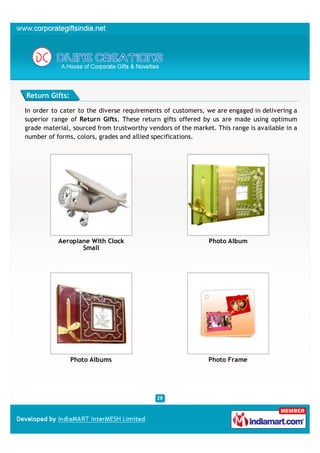 Return Gifts:

In order to cater to the diverse requirements of customers, we are engaged in delivering a
superior range of Return Gifts. These return gifts offered by us are made using optimum
grade material, sourced from trustworthy vendors of the market. This range is available in a
number of forms, colors, grades and allied specifications.




           Aeroplane With Clock                               Photo Album
                  Small




                Photo Albums                                  Photo Frame
 