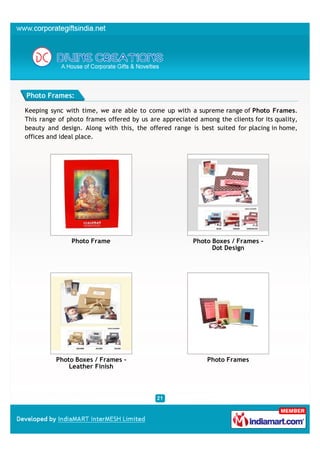 Photo Frames:

Keeping sync with time, we are able to come up with a supreme range of Photo Frames.
This range of photo frames offered by us are appreciated among the clients for its quality,
beauty and design. Along with this, the offered range is best suited for placing in home,
offices and ideal place.




               Photo Frame                              Photo Boxes / Frames -
                                                              Dot Design




          Photo Boxes / Frames -                            Photo Frames
              Leather Finish
 